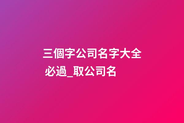三個字公司名字大全 必過_取公司名-第1張-公司起名-玄機派